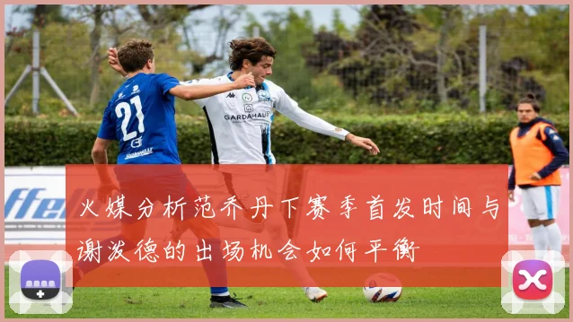 火媒分析范乔丹下赛季首发时间与谢泼德的出场机会如何平衡
