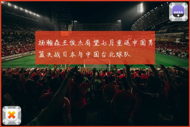 杨瀚森王俊杰有望七月重返中国男篮决战日本与中国台北球队
