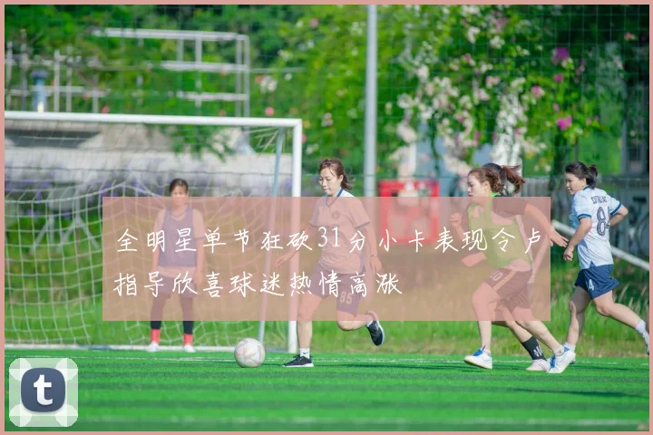 全明星单节狂砍31分小卡表现令卢指导欣喜球迷热情高涨