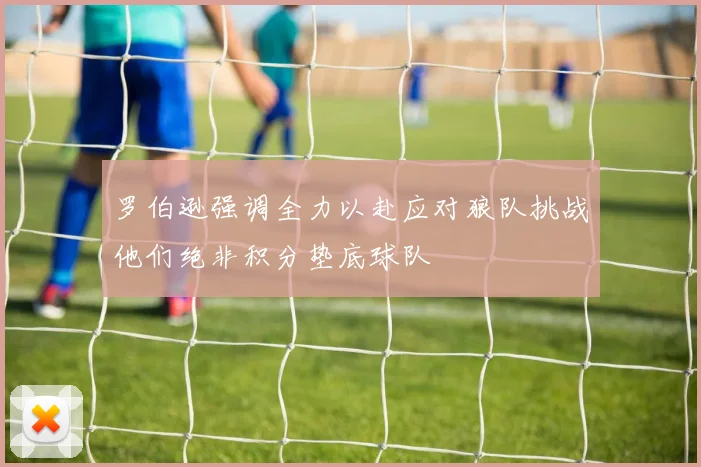 罗伯逊强调全力以赴应对狼队挑战他们绝非积分垫底球队