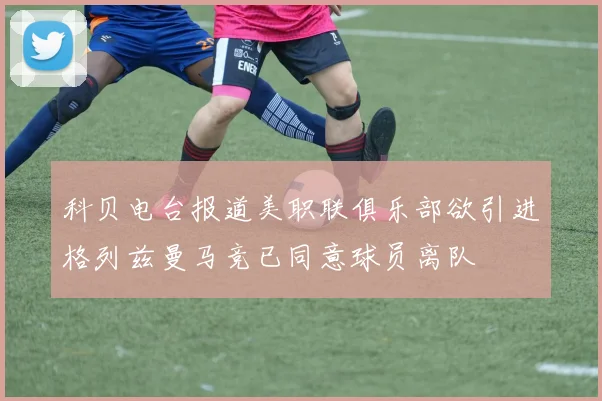 科贝电台报道美职联俱乐部欲引进格列兹曼马竞已同意球员离队