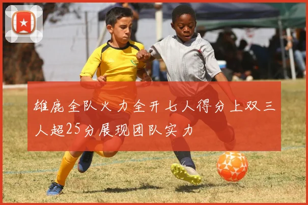 雄鹿全队火力全开七人得分上双三人超25分展现团队实力