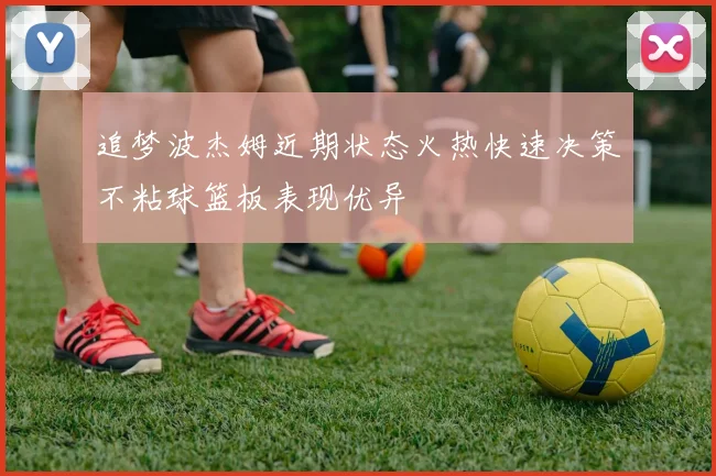 追梦波杰姆近期状态火热快速决策不粘球篮板表现优异