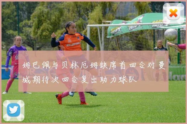 姆巴佩与贝林厄姆缺席首回合对曼城期待次回合复出助力球队