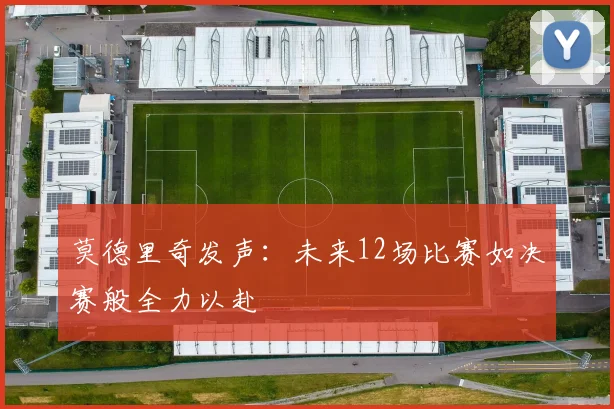 莫德里奇发声：未来12场比赛如决赛般全力以赴