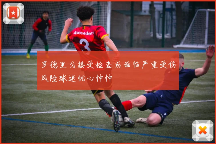 罗德里戈接受检查或面临严重受伤风险球迷忧心忡忡