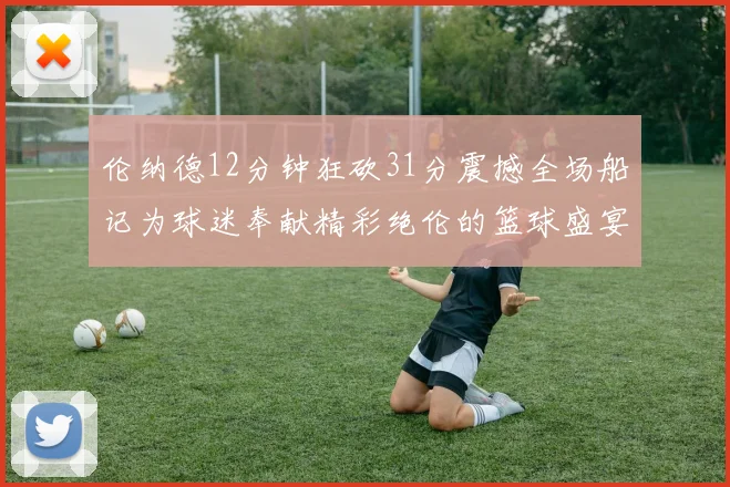 伦纳德12分钟狂砍31分震撼全场船记为球迷奉献精彩绝伦的篮球盛宴