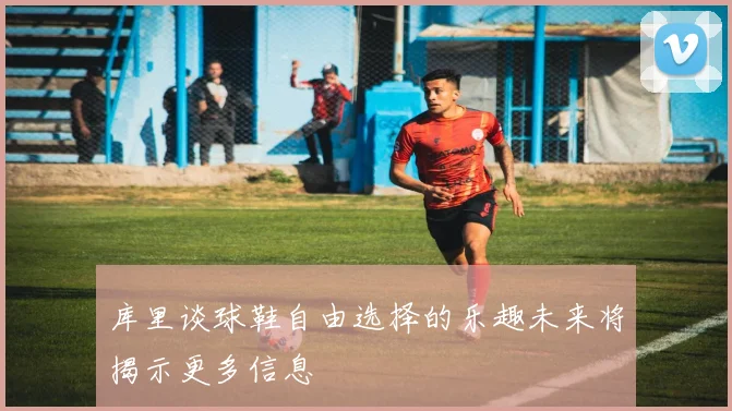 库里谈球鞋自由选择的乐趣未来将揭示更多信息