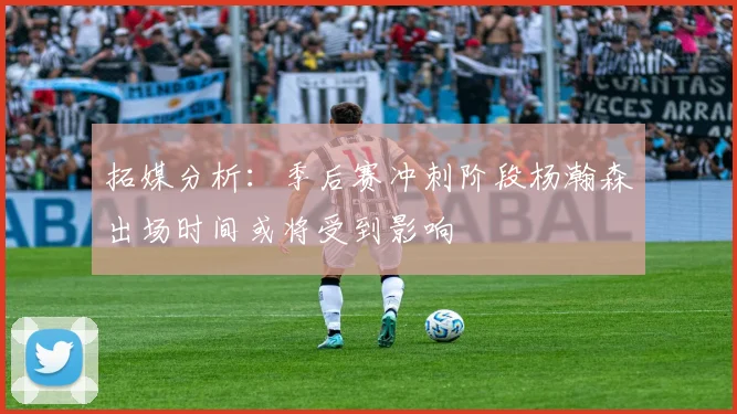 拓媒分析：季后赛冲刺阶段杨瀚森出场时间或将受到影响