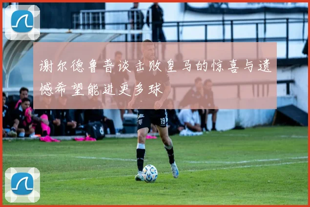 谢尔德鲁普谈击败皇马的惊喜与遗憾希望能进更多球