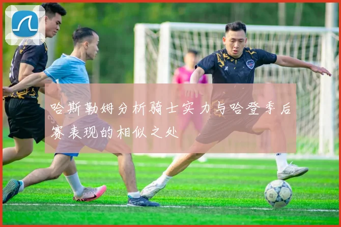哈斯勒姆分析骑士实力与哈登季后赛表现的相似之处