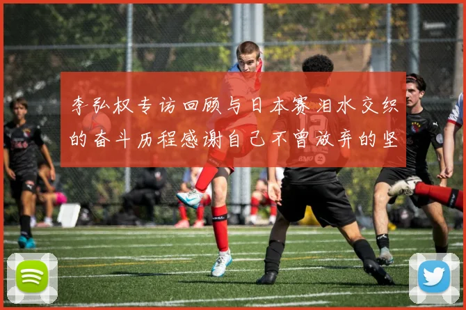 李弘权专访回顾与日本赛泪水交织的奋斗历程感谢自己不曾放弃的坚持