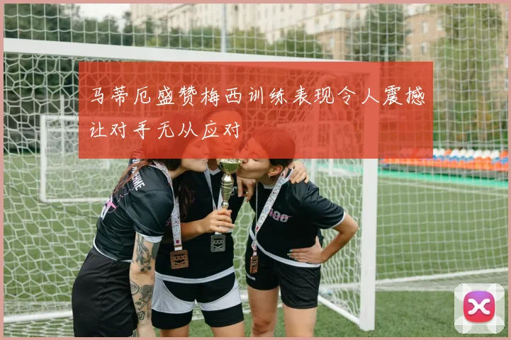 马蒂厄盛赞梅西训练表现令人震撼让对手无从应对