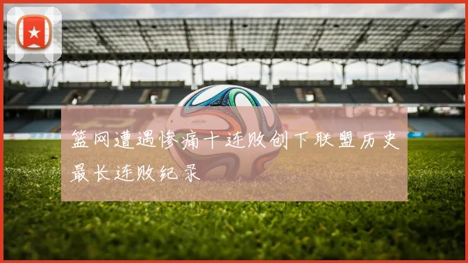 篮网遭遇惨痛十连败创下联盟历史最长连败纪录