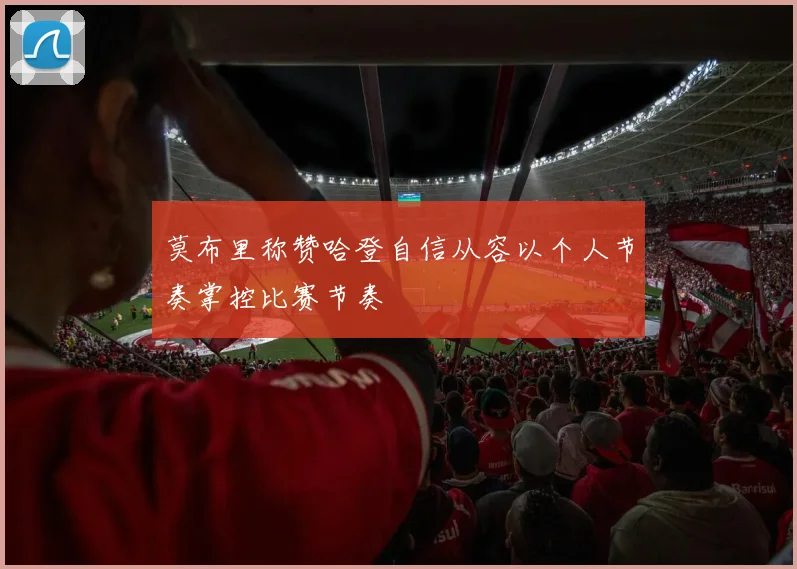 莫布里称赞哈登自信从容以个人节奏掌控比赛节奏