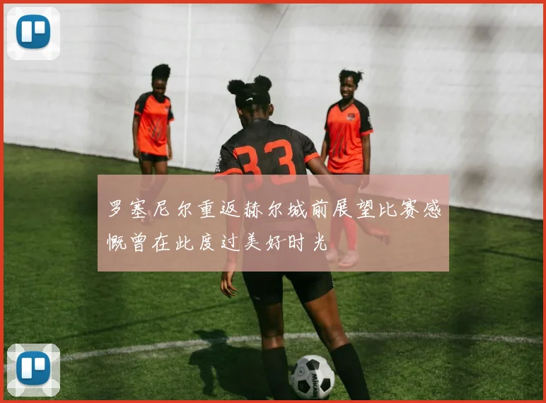 罗塞尼尔重返赫尔城前展望比赛感慨曾在此度过美好时光