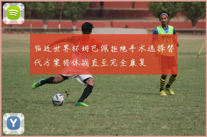 临近世界杯姆巴佩拒绝手术选择替代方案将休战直至完全康复