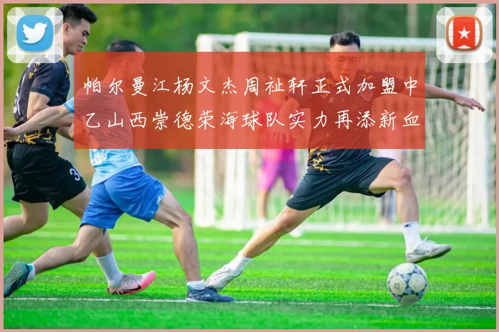 帕尔曼江杨文杰周祉轩正式加盟中乙山西崇德荣海球队实力再添新血