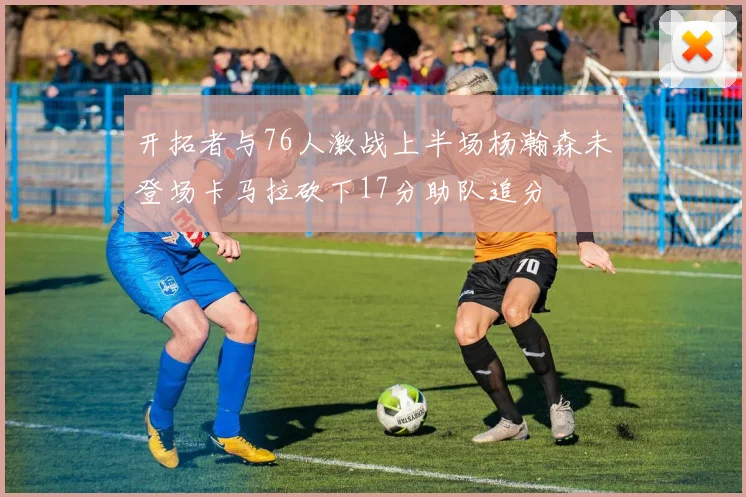 开拓者与76人激战上半场杨瀚森未登场卡马拉砍下17分助队追分