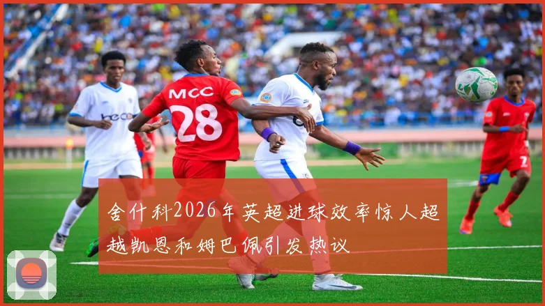 舍什科2026年英超进球效率惊人超越凯恩和姆巴佩引发热议