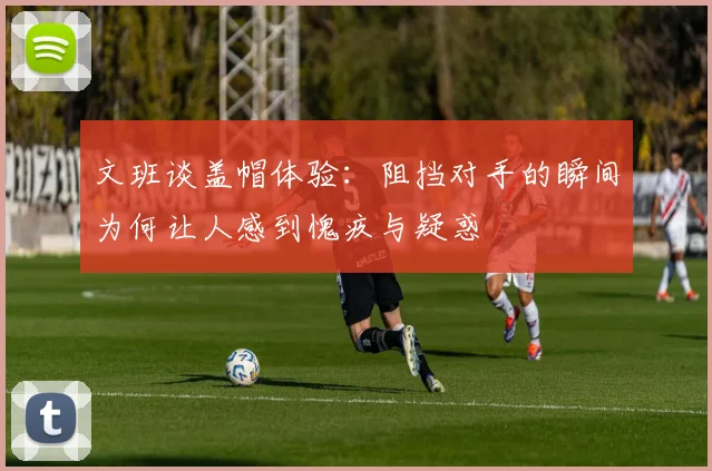 文班谈盖帽体验：阻挡对手的瞬间为何让人感到愧疚与疑惑