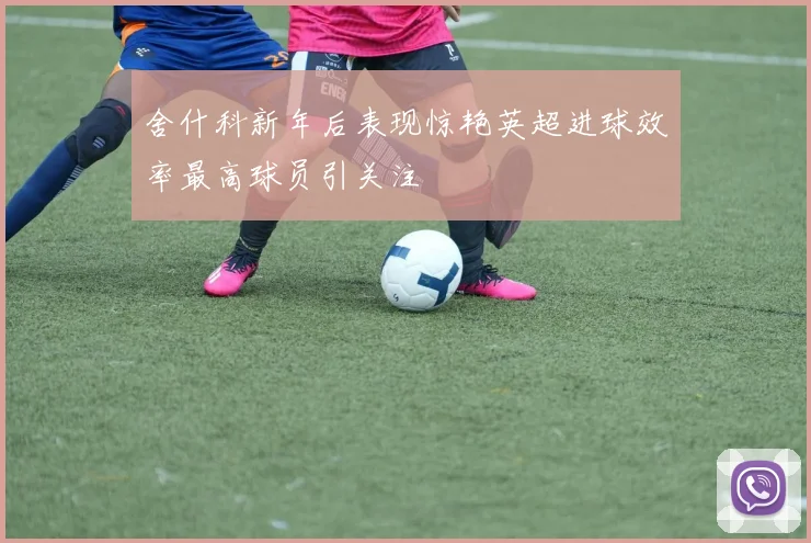 舍什科新年后表现惊艳英超进球效率最高球员引关注