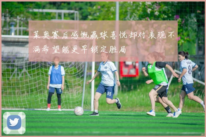 莱奥赛后感慨赢球喜悦却对表现不满希望能更早锁定胜局