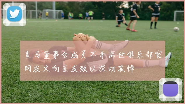 皇马董事会成员不幸离世俱乐部官网发文向亲友致以深切哀悼