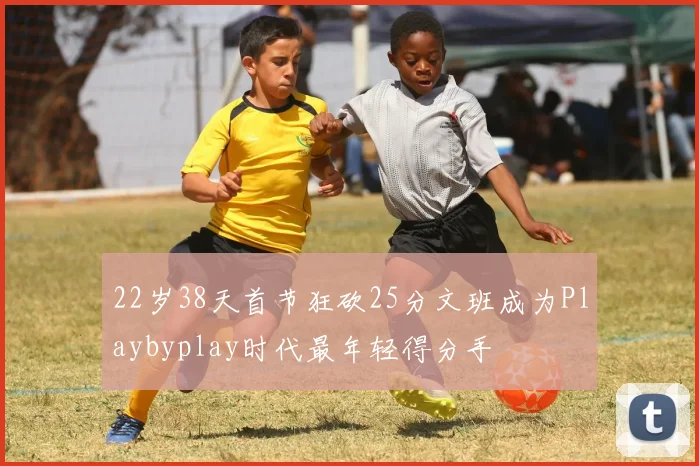 22岁38天首节狂砍25分文班成为Playbyplay时代最年轻得分手
