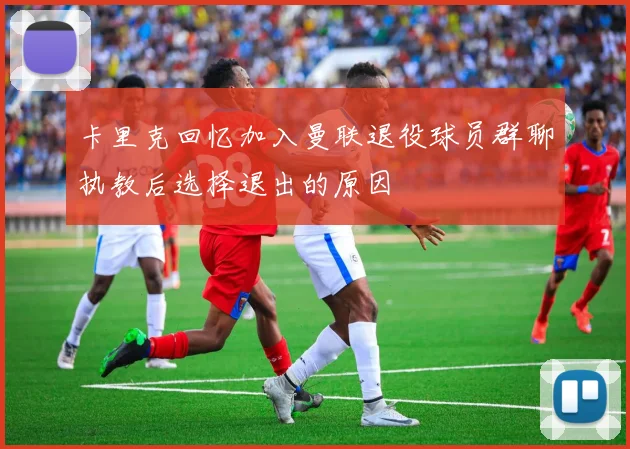 卡里克回忆加入曼联退役球员群聊执教后选择退出的原因