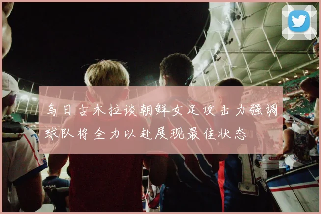 乌日古木拉谈朝鲜女足攻击力强调球队将全力以赴展现最佳状态