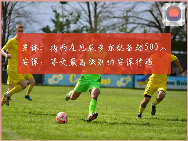 罗体：梅西在厄瓜多尔配备超500人安保，享受最高级别的安保待遇